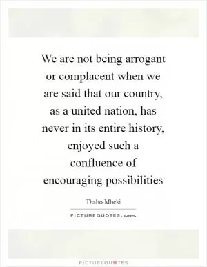 We are not being arrogant or complacent when we are said that our country, as a united nation, has never in its entire history, enjoyed such a confluence of encouraging possibilities Picture Quote #1