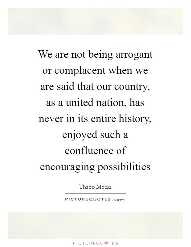 We are not being arrogant or complacent when we are said that our country, as a united nation, has never in its entire history, enjoyed such a confluence of encouraging possibilities Picture Quote #1