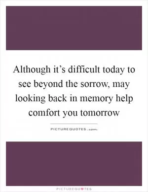 Although it’s difficult today to see beyond the sorrow, may looking back in memory help comfort you tomorrow Picture Quote #1