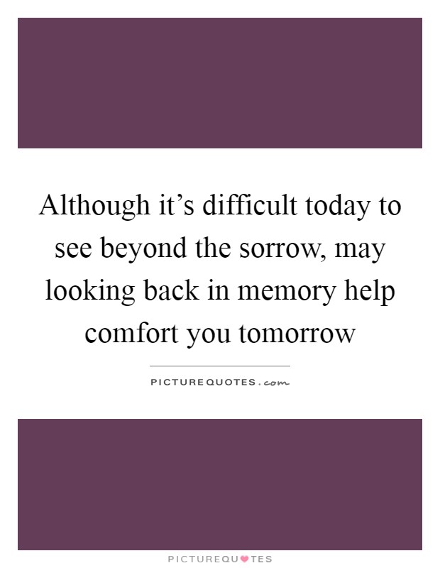 Although it's difficult today to see beyond the sorrow, may looking back in memory help comfort you tomorrow Picture Quote #1