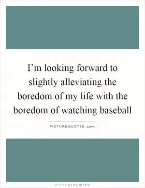 I’m looking forward to slightly alleviating the boredom of my life with the boredom of watching baseball Picture Quote #1