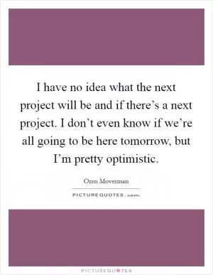 I have no idea what the next project will be and if there’s a next project. I don’t even know if we’re all going to be here tomorrow, but I’m pretty optimistic Picture Quote #1