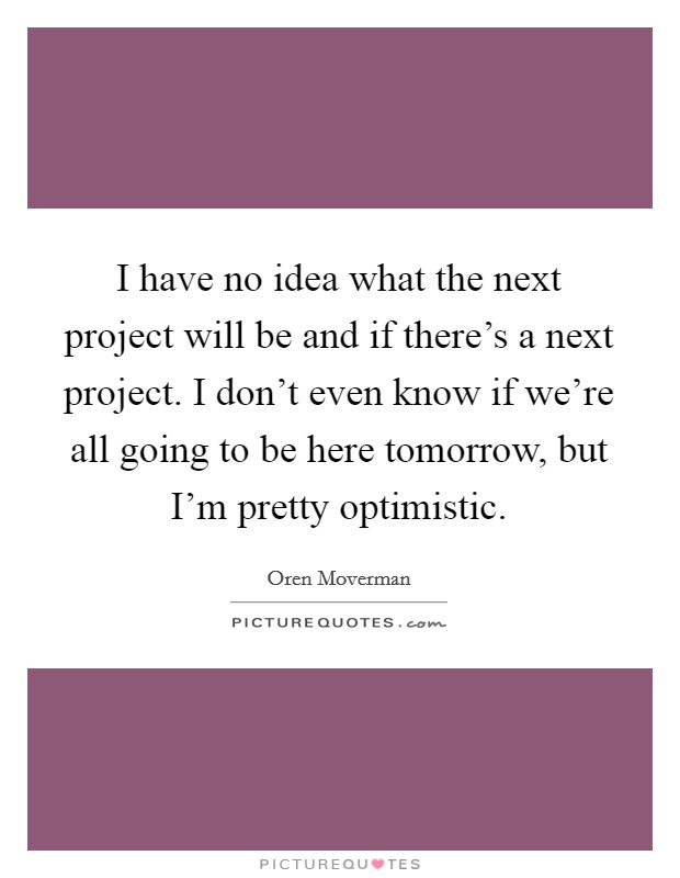 I have no idea what the next project will be and if there's a next project. I don't even know if we're all going to be here tomorrow, but I'm pretty optimistic Picture Quote #1