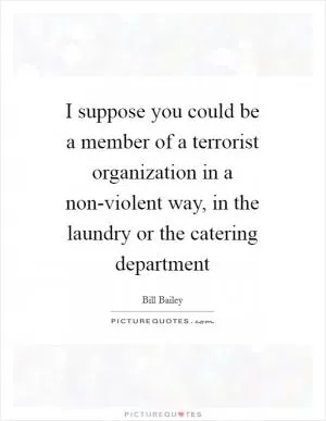 I suppose you could be a member of a terrorist organization in a non-violent way, in the laundry or the catering department Picture Quote #1