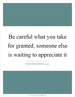 Be careful what you take for granted, someone else is waiting to appreciate it Picture Quote #1