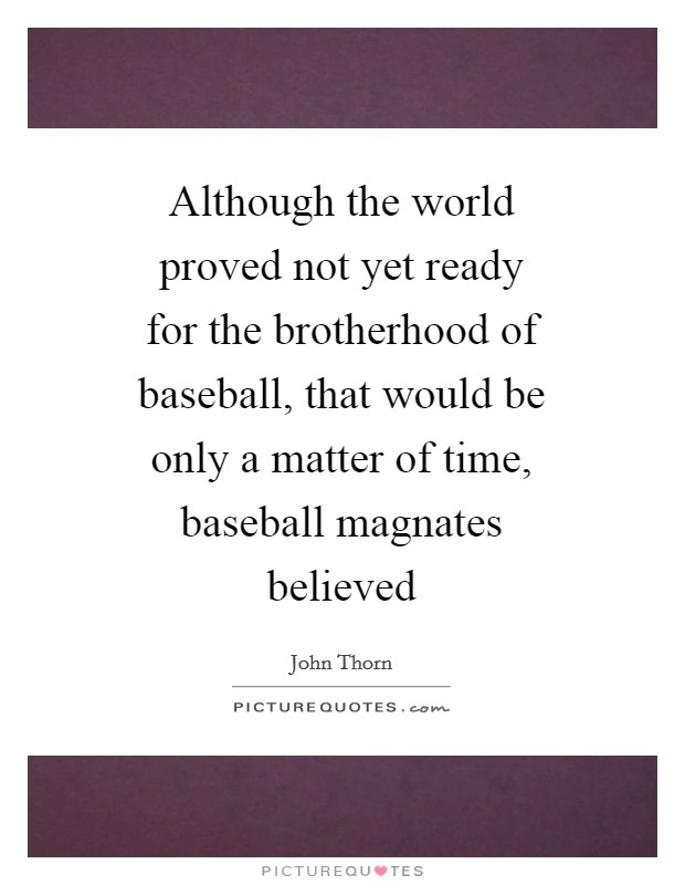 Although the world proved not yet ready for the brotherhood of baseball, that would be only a matter of time, baseball magnates believed Picture Quote #1