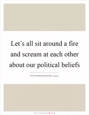 Let’s all sit around a fire and scream at each other about our political beliefs Picture Quote #1