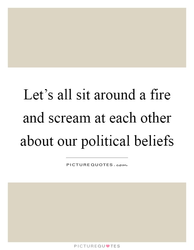 Let's all sit around a fire and scream at each other about our political beliefs Picture Quote #1