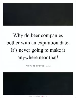 Why do beer companies bother with an expiration date. It’s never going to make it anywhere near that! Picture Quote #1