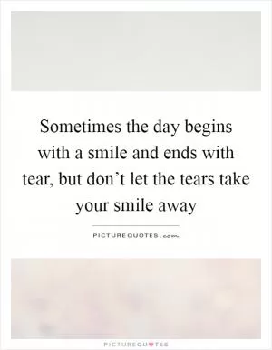 Sometimes the day begins with a smile and ends with tear, but don’t let the tears take your smile away Picture Quote #1