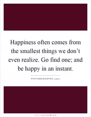 Happiness often comes from the smallest things we don’t even realize. Go find one; and be happy in an instant Picture Quote #1