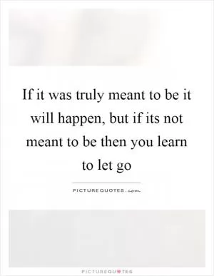 If it was truly meant to be it will happen, but if its not meant to be then you learn to let go Picture Quote #1