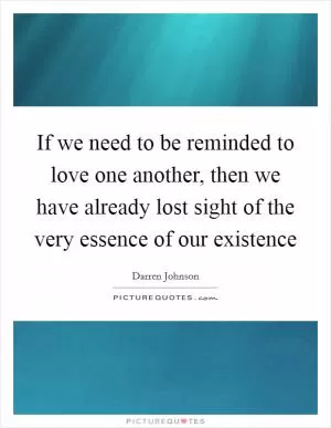 If we need to be reminded to love one another, then we have already lost sight of the very essence of our existence Picture Quote #1