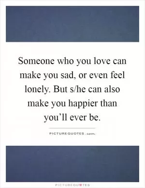 Someone who you love can make you sad, or even feel lonely. But s/he can also make you happier than you’ll ever be Picture Quote #1