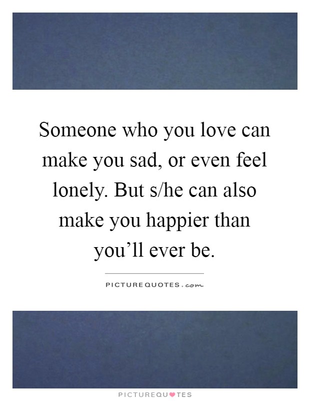 Someone who you love can make you sad, or even feel lonely. But s/he can also make you happier than you'll ever be Picture Quote #1