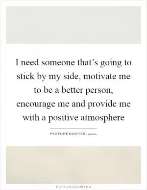 I need someone that’s going to stick by my side, motivate me to be a better person, encourage me and provide me with a positive atmosphere Picture Quote #1