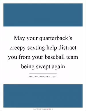 May your quarterback’s creepy sexting help distract you from your baseball team being swept again Picture Quote #1