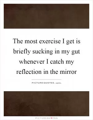 The most exercise I get is briefly sucking in my gut whenever I catch my reflection in the mirror Picture Quote #1