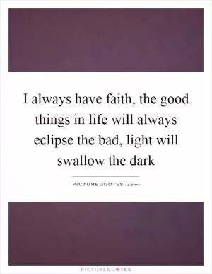 I always have faith, the good things in life will always eclipse the bad, light will swallow the dark Picture Quote #1