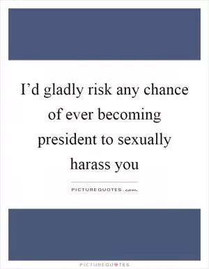 I’d gladly risk any chance of ever becoming president to sexually harass you Picture Quote #1