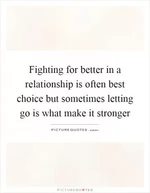 Fighting for better in a relationship is often best choice but sometimes letting go is what make it stronger Picture Quote #1