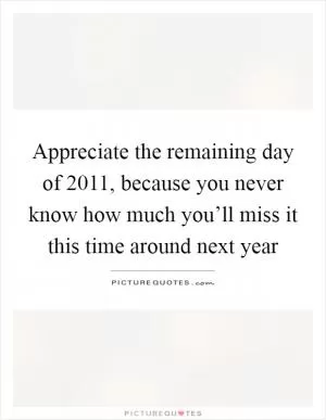 Appreciate the remaining day of 2011, because you never know how much you’ll miss it this time around next year Picture Quote #1
