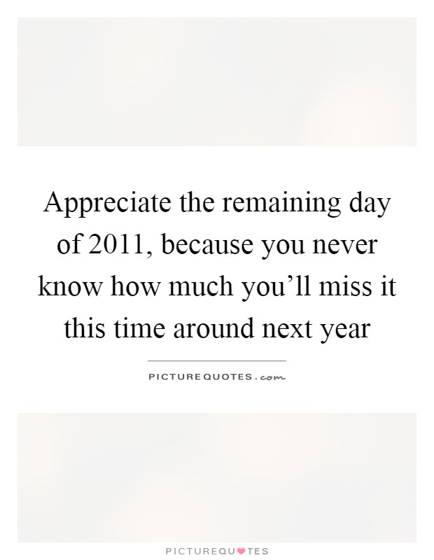 Appreciate the remaining day of 2011, because you never know how much you'll miss it this time around next year Picture Quote #1