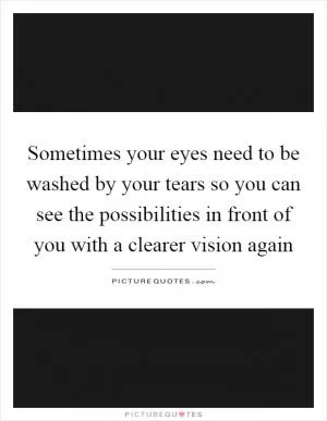 Sometimes your eyes need to be washed by your tears so you can see the possibilities in front of you with a clearer vision again Picture Quote #1