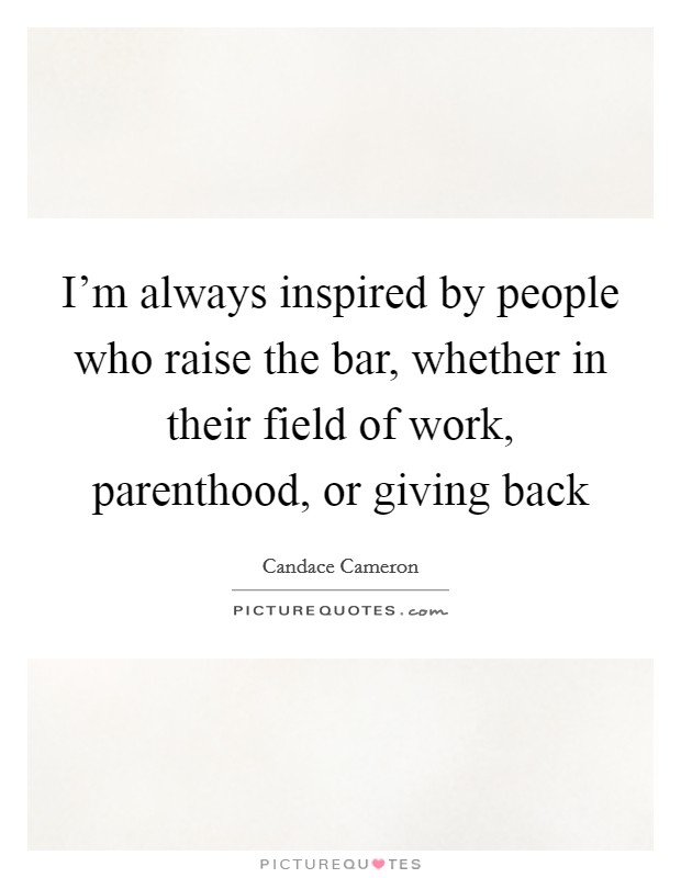 I'm always inspired by people who raise the bar, whether in their field of work, parenthood, or giving back Picture Quote #1