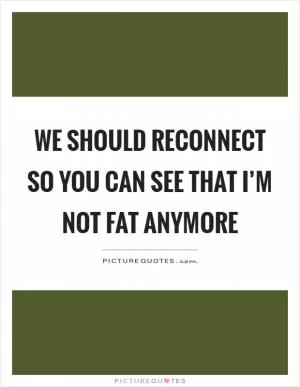 We should reconnect so you can see that I’m not fat anymore Picture Quote #1