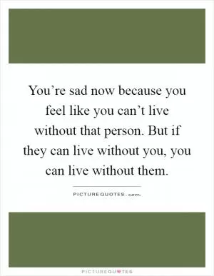 You’re sad now because you feel like you can’t live without that person. But if they can live without you, you can live without them Picture Quote #1