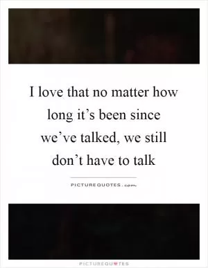 I love that no matter how long it’s been since we’ve talked, we still don’t have to talk Picture Quote #1