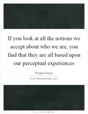 If you look at all the notions we accept about who we are, you find that they are all based upon our perceptual experiences Picture Quote #1