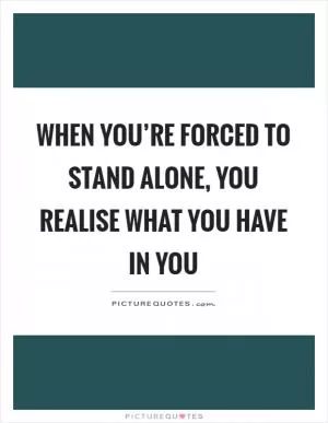 When you’re forced to stand alone, you realise what you have in you Picture Quote #1