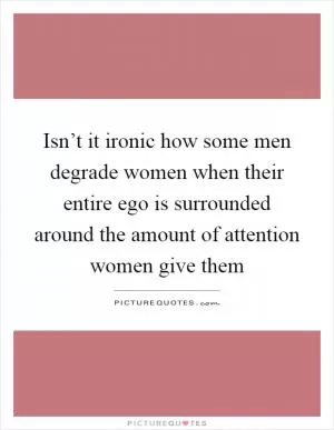 Isn’t it ironic how some men degrade women when their entire ego is surrounded around the amount of attention women give them Picture Quote #1