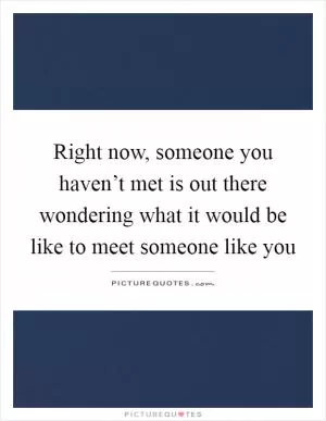 Right now, someone you haven’t met is out there wondering what it would be like to meet someone like you Picture Quote #1