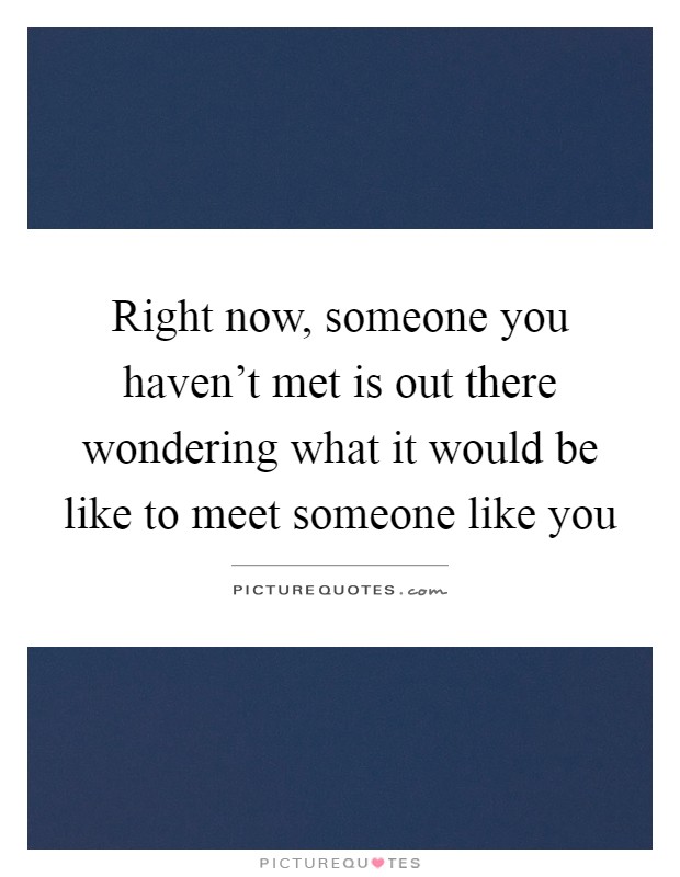 Right now, someone you haven't met is out there wondering what it would be like to meet someone like you Picture Quote #1