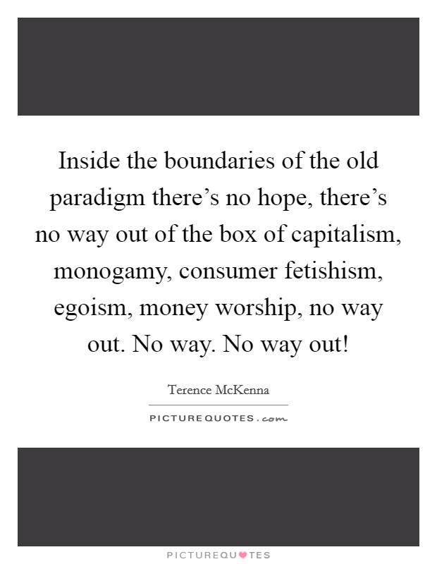 Inside the boundaries of the old paradigm there's no hope, there's no way out of the box of capitalism, monogamy, consumer fetishism, egoism, money worship, no way out. No way. No way out! Picture Quote #1
