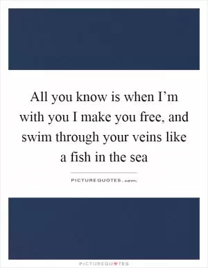 All you know is when I’m with you I make you free, and swim through your veins like a fish in the sea Picture Quote #1