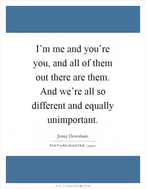 I’m me and you’re you, and all of them out there are them. And we’re all so different and equally unimportant Picture Quote #1