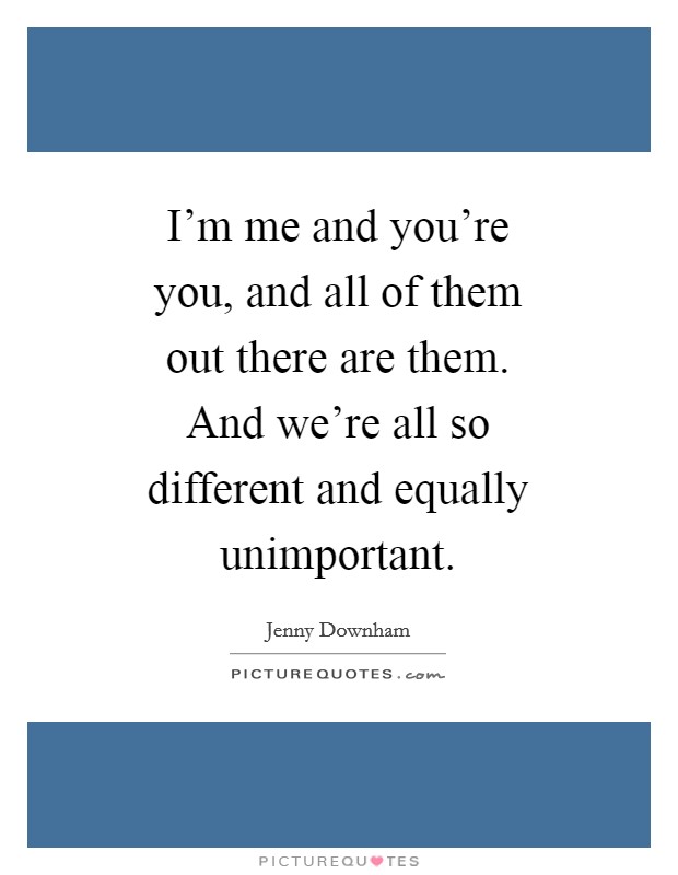 I'm me and you're you, and all of them out there are them. And we're all so different and equally unimportant Picture Quote #1