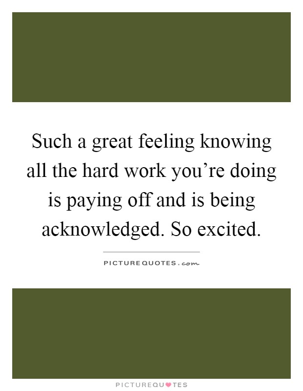 Such a great feeling knowing all the hard work you're doing is paying off and is being acknowledged. So excited Picture Quote #1