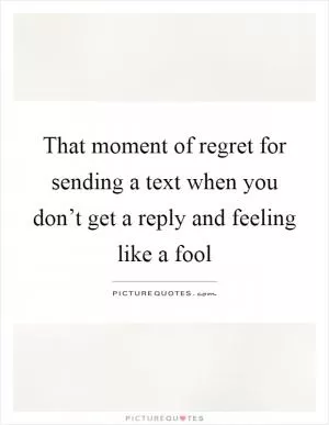That moment of regret for sending a text when you don’t get a reply and feeling like a fool Picture Quote #1