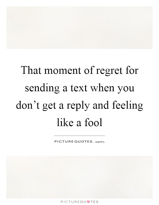 That moment of regret for sending a text when you don't get a reply and feeling like a fool Picture Quote #1