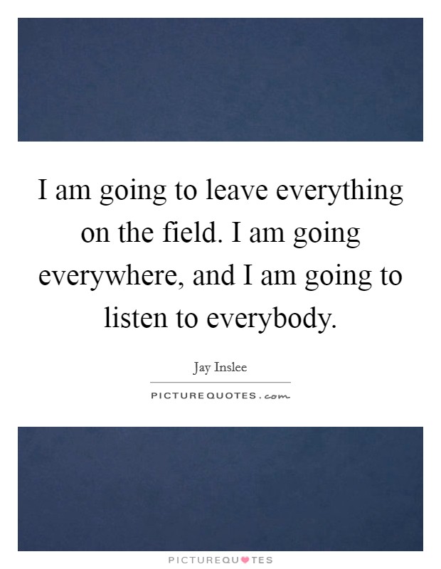 I am going to leave everything on the field. I am going everywhere, and I am going to listen to everybody Picture Quote #1