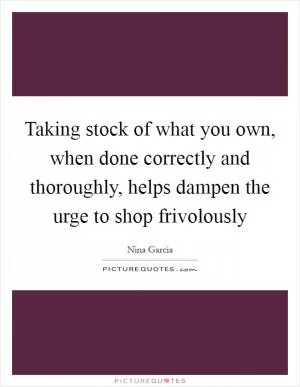 Taking stock of what you own, when done correctly and thoroughly, helps dampen the urge to shop frivolously Picture Quote #1