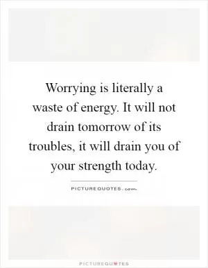 Worrying is literally a waste of energy. It will not drain tomorrow of its troubles, it will drain you of your strength today Picture Quote #1