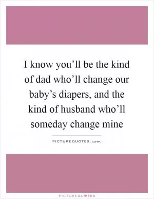 I know you’ll be the kind of dad who’ll change our baby’s diapers, and the kind of husband who’ll someday change mine Picture Quote #1