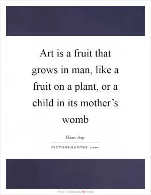 Art is a fruit that grows in man, like a fruit on a plant, or a child in its mother’s womb Picture Quote #1