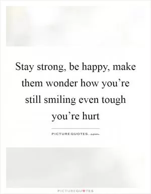Stay strong, be happy, make them wonder how you’re still smiling even tough you’re hurt Picture Quote #1